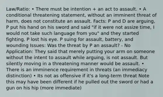 Law/Ratio: • There must be intention + an act to assault. • A conditional threatening statement, without an imminent threat of harm, does not constitute an assault. Facts: P and D are arguing, P put his hand on his sword and said "if it were not assize time, I would not take such language from you" and they started fighting. P lost his eye. P suing for assault, battery, and wounding Issues: Was the threat by P an assault? - No Application: They said that merely putting your arm on someone without the intent to assault while arguing, is not assault. But silently moving in a threatening manner would be assault. • There is an imminence requirement in threats (an immediacy distinction) • Its not as offensive if it's a long-term threat Note this may have been different if he pulled out the sword or had a gun on his hip (more immediate)