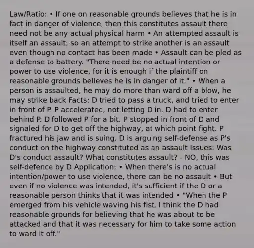 Law/Ratio: • If one on reasonable grounds believes that he is in fact in danger of violence, then this constitutes assault there need not be any actual physical harm • An attempted assault is itself an assault; so an attempt to strike another is an assault even though no contact has been made • Assault can be pled as a defense to battery. "There need be no actual intention or power to use violence, for it is enough if the plaintiff on reasonable grounds believes he is in danger of it." • When a person is assaulted, he may do more than ward off a blow, he may strike back Facts: D tried to pass a truck, and tried to enter in front of P. P accelerated, not letting D in. D had to enter behind P. D followed P for a bit. P stopped in front of D and signaled for D to get off the highway, at which point fight. P fractured his jaw and is suing. D is arguing self-defense as P's conduct on the highway constituted as an assault Issues: Was D's conduct assault? What constitutes assault? - NO, this was self-defence by D Application: • When there's is no actual intention/power to use violence, there can be no assault • But even if no violence was intended, it's sufficient if the D or a reasonable person thinks that it was intended • "When the P emerged from his vehicle waving his fist, I think the D had reasonable grounds for believing that he was about to be attacked and that it was necessary for him to take some action to ward it off."