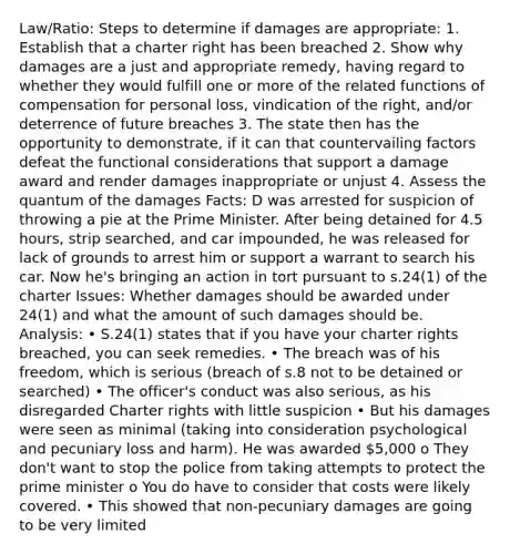 Law/Ratio: Steps to determine if damages are appropriate: 1. Establish that a charter right has been breached 2. Show why damages are a just and appropriate remedy, having regard to whether they would fulfill one or more of the related functions of compensation for personal loss, vindication of the right, and/or deterrence of future breaches 3. The state then has the opportunity to demonstrate, if it can that countervailing factors defeat the functional considerations that support a damage award and render damages inappropriate or unjust 4. Assess the quantum of the damages Facts: D was arrested for suspicion of throwing a pie at the Prime Minister. After being detained for 4.5 hours, strip searched, and car impounded, he was released for lack of grounds to arrest him or support a warrant to search his car. Now he's bringing an action in tort pursuant to s.24(1) of the charter Issues: Whether damages should be awarded under 24(1) and what the amount of such damages should be. Analysis: • S.24(1) states that if you have your charter rights breached, you can seek remedies. • The breach was of his freedom, which is serious (breach of s.8 not to be detained or searched) • The officer's conduct was also serious, as his disregarded Charter rights with little suspicion • But his damages were seen as minimal (taking into consideration psychological and pecuniary loss and harm). He was awarded 5,000 o They don't want to stop the police from taking attempts to protect the prime minister o You do have to consider that costs were likely covered. • This showed that non-pecuniary damages are going to be very limited