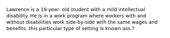 Lawrence is a 19-year- old student with a mild intellectual disability. He is in a work program where workers with and without disabilities work side-by-side with the same wages and benefits. this particular type of setting is known ass ?