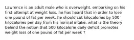 Lawrence is an adult male who is overweight, embarking on his first attempt at weight loss. he has heard that in order to lose one pound of fat per week, he should cut kilocalories by 500 kilocalories per day from his normal intake. what is the theory behind the notion that 500 kilocalorie daily deficit promotes weight loss of one pound of fat per week ?