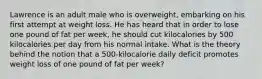 Lawrence is an adult male who is overweight, embarking on his first attempt at weight loss. He has heard that in order to lose one pound of fat per week, he should cut kilocalories by 500 kilocalories per day from his normal intake. What is the theory behind the notion that a 500-kilocalorie daily deficit promotes weight loss of one pound of fat per week?