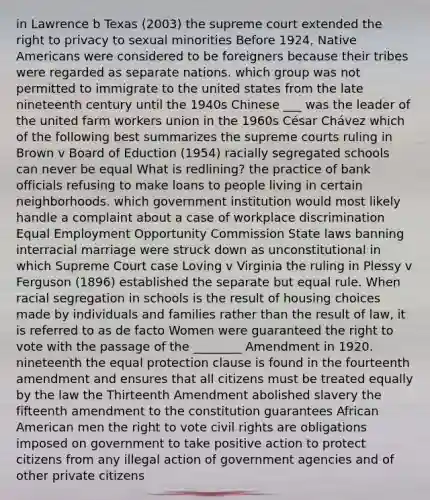 in Lawrence b Texas (2003) the supreme court extended the right to privacy to sexual minorities Before 1924, Native Americans were considered to be foreigners because their tribes were regarded as separate nations. which group was not permitted to immigrate to the united states from the late nineteenth century until the 1940s Chinese ___ was the leader of the united farm workers union in the 1960s César Chávez which of the following best summarizes the supreme courts ruling in Brown v Board of Eduction (1954) racially segregated schools can never be equal What is redlining? the practice of bank officials refusing to make loans to people living in certain neighborhoods. which government institution would most likely handle a complaint about a case of workplace discrimination Equal Employment Opportunity Commission State laws banning interracial marriage were struck down as unconstitutional in which Supreme Court case Loving v Virginia the ruling in Plessy v Ferguson (1896) established the separate but equal rule. When racial segregation in schools is the result of housing choices made by individuals and families rather than the result of law, it is referred to as de facto Women were guaranteed the right to vote with the passage of the ________ Amendment in 1920. nineteenth the equal protection clause is found in the fourteenth amendment and ensures that all citizens must be treated equally by the law the Thirteenth Amendment abolished slavery the fifteenth amendment to the constitution guarantees African American men the right to vote civil rights are obligations imposed on government to take positive action to protect citizens from any illegal action of government agencies and of other private citizens