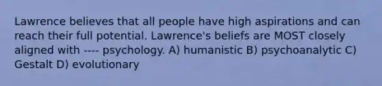 Lawrence believes that all people have high aspirations and can reach their full potential. Lawrence's beliefs are MOST closely aligned with ---- psychology. A) humanistic B) psychoanalytic C) Gestalt D) evolutionary