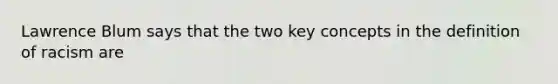 Lawrence Blum says that the two key concepts in the definition of racism are