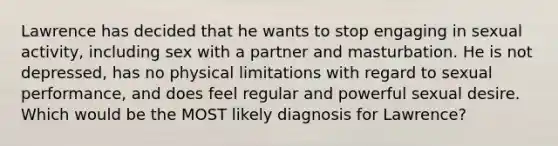 Lawrence has decided that he wants to stop engaging in sexual activity, including sex with a partner and masturbation. He is not depressed, has no physical limitations with regard to sexual performance, and does feel regular and powerful sexual desire. Which would be the MOST likely diagnosis for Lawrence?