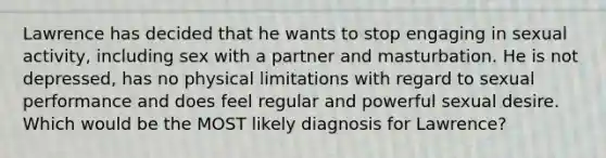 Lawrence has decided that he wants to stop engaging in sexual activity, including sex with a partner and masturbation. He is not depressed, has no physical limitations with regard to sexual performance and does feel regular and powerful sexual desire. Which would be the MOST likely diagnosis for Lawrence?