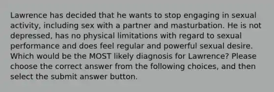 Lawrence has decided that he wants to stop engaging in sexual activity, including sex with a partner and masturbation. He is not depressed, has no physical limitations with regard to sexual performance and does feel regular and powerful sexual desire. Which would be the MOST likely diagnosis for Lawrence? Please choose the correct answer from the following choices, and then select the submit answer button.