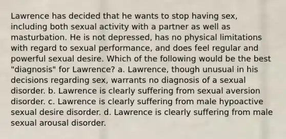 Lawrence has decided that he wants to stop having sex, including both sexual activity with a partner as well as masturbation. He is not depressed, has no physical limitations with regard to sexual performance, and does feel regular and powerful sexual desire. Which of the following would be the best "diagnosis" for Lawrence? a. Lawrence, though unusual in his decisions regarding sex, warrants no diagnosis of a sexual disorder. b. Lawrence is clearly suffering from sexual aversion disorder. c. Lawrence is clearly suffering from male hypoactive sexual desire disorder. d. Lawrence is clearly suffering from male sexual arousal disorder.