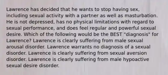 Lawrence has decided that he wants to stop having sex, including sexual activity with a partner as well as masturbation. He is not depressed, has no physical limitations with regard to sexual performance, and does feel regular and powerful sexual desire. Which of the following would be the BEST "diagnosis" for Lawrence? Lawrence is clearly suffering from male sexual arousal disorder. Lawrence warrants no diagnosis of a sexual disorder. Lawrence is clearly suffering from sexual aversion disorder. Lawrence is clearly suffering from male hypoactive sexual desire disorder.