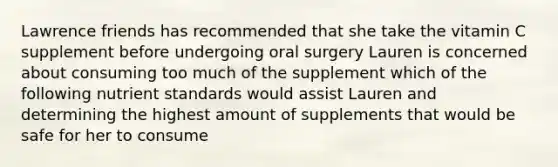 Lawrence friends has recommended that she take the vitamin C supplement before undergoing oral surgery Lauren is concerned about consuming too much of the supplement which of the following nutrient standards would assist Lauren and determining the highest amount of supplements that would be safe for her to consume