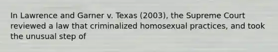 In Lawrence and Garner v. Texas (2003), the Supreme Court reviewed a law that criminalized homosexual practices, and took the unusual step of