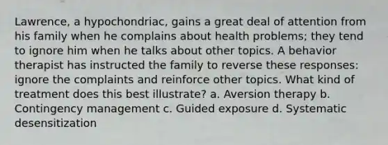 Lawrence, a hypochondriac, gains a great deal of attention from his family when he complains about health problems; they tend to ignore him when he talks about other topics. A behavior therapist has instructed the family to reverse these responses: ignore the complaints and reinforce other topics. What kind of treatment does this best illustrate? a. Aversion therapy b. Contingency management c. Guided exposure d. Systematic desensitization