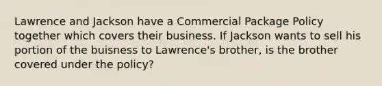 Lawrence and Jackson have a Commercial Package Policy together which covers their business. If Jackson wants to sell his portion of the buisness to Lawrence's brother, is the brother covered under the policy?