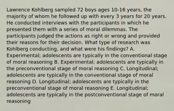 Lawrence Kohlberg sampled 72 boys ages 10-16 years, the majority of whom he followed up with every 3 years for 20 years. He conducted interviews with the participants in which he presented them with a series of moral dilemmas. The participants judged the actions as right or wrong and provided their reasons for their decision. What type of research was Kohlberg conducting, and what were his findings? A. Experimental; adolescents are typically in the conventional stage of moral reasoning B. Experimental; adolescents are typically in the preconventional stage of moral reasoning C. Longitudinal; adolescents are typically in the conventional stage of moral reasoning D. Longitudinal; adolescents are typically in the preconventional stage of moral reasoning E. Longitudinal; adolescents are typically in the postconventional stage of moral reasoning