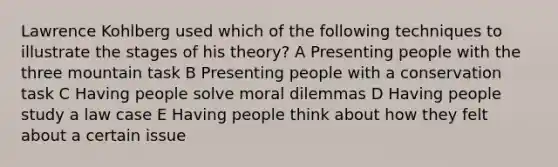 Lawrence Kohlberg used which of the following techniques to illustrate the stages of his theory? A Presenting people with the three mountain task B Presenting people with a conservation task C Having people solve moral dilemmas D Having people study a law case E Having people think about how they felt about a certain issue