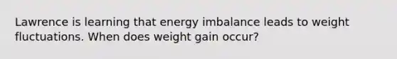 Lawrence is learning that energy imbalance leads to weight fluctuations. When does weight gain occur?