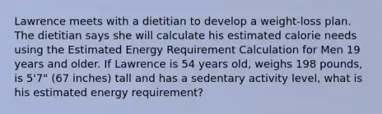 Lawrence meets with a dietitian to develop a weight-loss plan. The dietitian says she will calculate his estimated calorie needs using the Estimated Energy Requirement Calculation for Men 19 years and older. If Lawrence is 54 years old, weighs 198 pounds, is 5'7" (67 inches) tall and has a sedentary activity level, what is his estimated energy requirement?