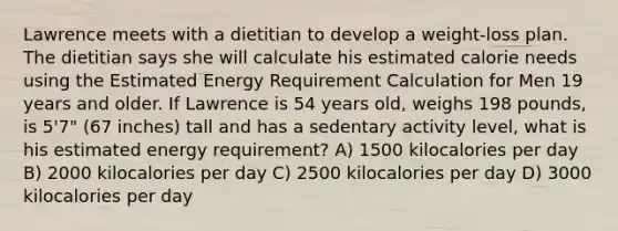 Lawrence meets with a dietitian to develop a weight-loss plan. The dietitian says she will calculate his estimated calorie needs using the Estimated Energy Requirement Calculation for Men 19 years and older. If Lawrence is 54 years old, weighs 198 pounds, is 5'7" (67 inches) tall and has a sedentary activity level, what is his estimated energy requirement? A) 1500 kilocalories per day B) 2000 kilocalories per day C) 2500 kilocalories per day D) 3000 kilocalories per day