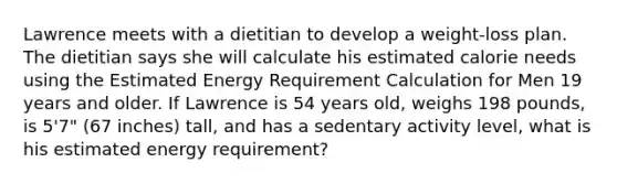 Lawrence meets with a dietitian to develop a weight-loss plan. The dietitian says she will calculate his estimated calorie needs using the Estimated Energy Requirement Calculation for Men 19 years and older. If Lawrence is 54 years old, weighs 198 pounds, is 5'7" (67 inches) tall, and has a sedentary activity level, what is his estimated energy requirement?