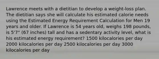 Lawrence meets with a dietitian to develop a weight-loss plan. The dietitian says she will calculate his estimated calorie needs using the Estimated Energy Requirement Calculation for Men 19 years and older. If Lawrence is 54 years old, weighs 198 pounds, is 5'7" (67 inches) tall and has a sedentary activity level, what is his estimated energy requirement? 1500 kilocalories per day 2000 kilocalories per day 2500 kilocalories per day 3000 kilocalories per day