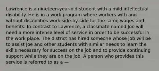 Lawrence is a nineteen-year-old student with a mild intellectual disability. He is in a work program where workers with and without disabilities work side-by-side for the same wages and benefits. In contrast to Lawrence, a classmate named Joe will need a more intense level of service in order to be successful in the work place. The district has hired someone whose job will be to assist Joe and other students with similar needs to learn the skills necessary for success on the job and to provide continuing support while they are on the job. A person who provides this service is referred to as a —