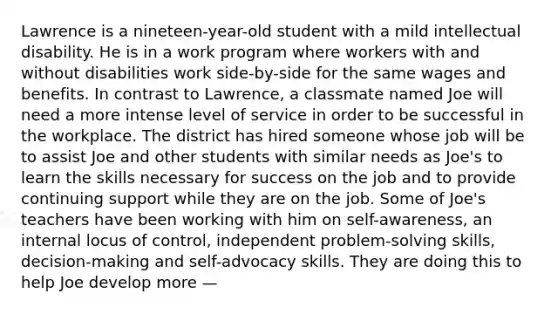 Lawrence is a nineteen-year-old student with a mild intellectual disability. He is in a work program where workers with and without disabilities work side-by-side for the same wages and benefits. In contrast to Lawrence, a classmate named Joe will need a more intense level of service in order to be successful in the workplace. The district has hired someone whose job will be to assist Joe and other students with similar needs as Joe's to learn the skills necessary for success on the job and to provide continuing support while they are on the job. Some of Joe's teachers have been working with him on self-awareness, an internal locus of control, independent problem-solving skills, decision-making and self-advocacy skills. They are doing this to help Joe develop more —