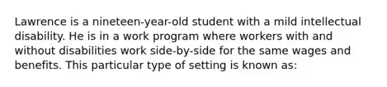 Lawrence is a nineteen-year-old student with a mild intellectual disability. He is in a work program where workers with and without disabilities work side-by-side for the same wages and benefits. This particular type of setting is known as: