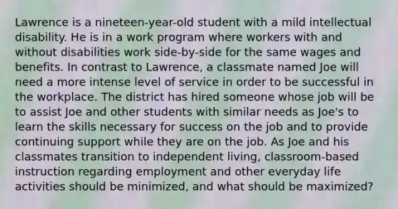 Lawrence is a nineteen-year-old student with a mild intellectual disability. He is in a work program where workers with and without disabilities work side-by-side for the same wages and benefits. In contrast to Lawrence, a classmate named Joe will need a more intense level of service in order to be successful in the workplace. The district has hired someone whose job will be to assist Joe and other students with similar needs as Joe's to learn the skills necessary for success on the job and to provide continuing support while they are on the job. As Joe and his classmates transition to independent living, classroom-based instruction regarding employment and other everyday life activities should be minimized, and what should be maximized?