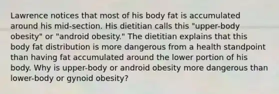 Lawrence notices that most of his body fat is accumulated around his mid-section. His dietitian calls this "upper-body obesity" or "android obesity." The dietitian explains that this body fat distribution is more dangerous from a health standpoint than having fat accumulated around the lower portion of his body. Why is upper-body or android obesity more dangerous than lower-body or gynoid obesity?