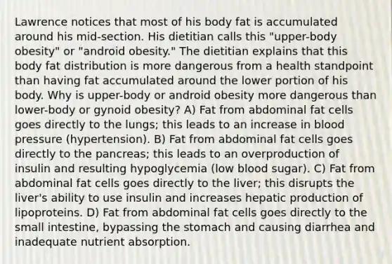 Lawrence notices that most of his body fat is accumulated around his mid-section. His dietitian calls this "upper-body obesity" or "android obesity." The dietitian explains that this body fat distribution is more dangerous from a health standpoint than having fat accumulated around the lower portion of his body. Why is upper-body or android obesity more dangerous than lower-body or gynoid obesity? A) Fat from abdominal fat cells goes directly to the lungs; this leads to an increase in blood pressure (hypertension). B) Fat from abdominal fat cells goes directly to the pancreas; this leads to an overproduction of insulin and resulting hypoglycemia (low blood sugar). C) Fat from abdominal fat cells goes directly to the liver; this disrupts the liver's ability to use insulin and increases hepatic production of lipoproteins. D) Fat from abdominal fat cells goes directly to the small intestine, bypassing the stomach and causing diarrhea and inadequate nutrient absorption.