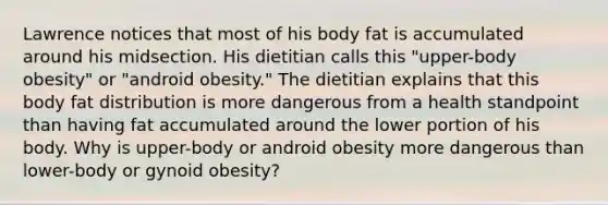 Lawrence notices that most of his body fat is accumulated around his midsection. His dietitian calls this "upper-body obesity" or "android obesity." The dietitian explains that this body fat distribution is more dangerous from a health standpoint than having fat accumulated around the lower portion of his body. Why is upper-body or android obesity more dangerous than lower-body or gynoid obesity?