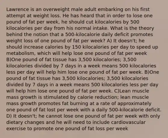 Lawrence is an overweight male adult embarking on his first attempt at weight loss. He has heard that in order to lose one pound of fat per week, he should cut kilocalories by 500 kilocalories per day from his normal intake. What is the theory behind the notion that a 500-kilocalorie daily deficit promotes weight loss of one pound of fat per week? A) It doesn't; he should increase calories by 150 kilocalories per day to speed up metabolism, which will help lose one pound of fat per week B)One pound of fat tissue has 3,500 kilocalories; 3,500 kilocalories divided by 7 days in a week means 500 kilocalories less per day will help him lose one pound of fat per week. B)One pound of fat tissue has 3,500 kilocalories; 3,500 kilocalories divided by 7 days in a week means 500 kilocalories less per day will help him lose one pound of fat per week. C)Lean muscle mass growth is stimulated by calorie reduction; lean muscle mass growth promotes fat burning at a rate of approximately one pound of fat lost per week with a daily 500-kilocalorie deficit. D) It doesn't; he cannot lose one pound of fat per week with only dietary changes and he will need to include cardiovascular exercise to promote one pound of fat loss per week