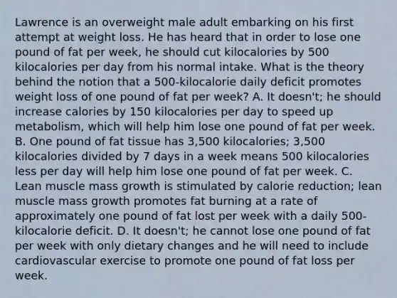 Lawrence is an overweight male adult embarking on his first attempt at weight loss. He has heard that in order to lose one pound of fat per week, he should cut kilocalories by 500 kilocalories per day from his normal intake. What is the theory behind the notion that a 500-kilocalorie daily deficit promotes weight loss of one pound of fat per week? A. It doesn't; he should increase calories by 150 kilocalories per day to speed up metabolism, which will help him lose one pound of fat per week. B. One pound of fat tissue has 3,500 kilocalories; 3,500 kilocalories divided by 7 days in a week means 500 kilocalories less per day will help him lose one pound of fat per week. C. Lean muscle mass growth is stimulated by calorie reduction; lean muscle mass growth promotes fat burning at a rate of approximately one pound of fat lost per week with a daily 500-kilocalorie deficit. D. It doesn't; he cannot lose one pound of fat per week with only dietary changes and he will need to include cardiovascular exercise to promote one pound of fat loss per week.