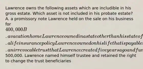 Lawrence owns the following assets which are includible in his gross estate. Which asset is not included in his probate estate? A. a promissory note Lawrence held on the sale on his business for 400,000 B. a vacation home Lawrence owned in a state other than his state of residence C. a life insurance policy Lawrence owned on his life that is payable to his estate D. an irrevocable trust that Lawrence created five years ago and funded with500,000. Lawrence named himself trustee and retained the right to change the trust beneficiaries