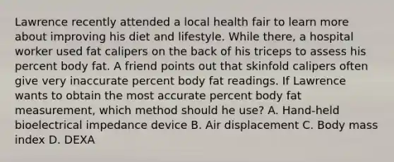 Lawrence recently attended a local health fair to learn more about improving his diet and lifestyle. While there, a hospital worker used fat calipers on the back of his triceps to assess his percent body fat. A friend points out that skinfold calipers often give very inaccurate percent body fat readings. If Lawrence wants to obtain the most accurate percent body fat measurement, which method should he use? A. Hand-held bioelectrical impedance device B. Air displacement C. Body mass index D. DEXA