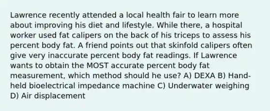 Lawrence recently attended a local health fair to learn more about improving his diet and lifestyle. While there, a hospital worker used fat calipers on the back of his triceps to assess his percent body fat. A friend points out that skinfold calipers often give very inaccurate percent body fat readings. If Lawrence wants to obtain the MOST accurate percent body fat measurement, which method should he use? A) DEXA B) Hand-held bioelectrical impedance machine C) Underwater weighing D) Air displacement