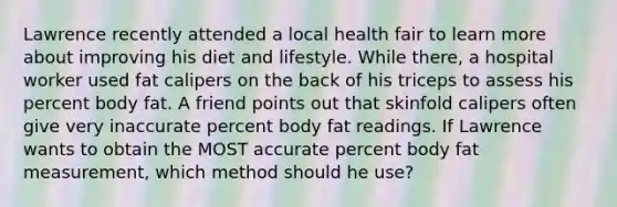 Lawrence recently attended a local health fair to learn more about improving his diet and lifestyle. While there, a hospital worker used fat calipers on the back of his triceps to assess his percent body fat. A friend points out that skinfold calipers often give very inaccurate percent body fat readings. If Lawrence wants to obtain the MOST accurate percent body fat measurement, which method should he use?