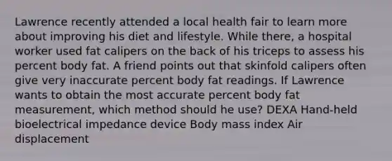 Lawrence recently attended a local health fair to learn more about improving his diet and lifestyle. While there, a hospital worker used fat calipers on the back of his triceps to assess his percent body fat. A friend points out that skinfold calipers often give very inaccurate percent body fat readings. If Lawrence wants to obtain the most accurate percent body fat measurement, which method should he use? DEXA Hand-held bioelectrical impedance device Body mass index Air displacement