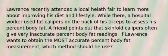 Lawrence recently attended a local helath fair to learn more about improving his diet and lifestyle. While there, a hospital worker used fat calipers on the back of his triceps to assess his percent body fat. A friend points out that skinfold calipers often give very inaccurate percent body fat readings. If Lawrence wants to obtain the MOST accurate percent body fat measurement, which method should he use?