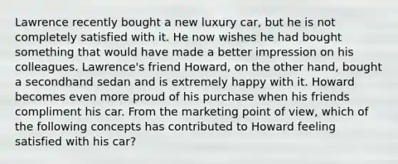 Lawrence recently bought a new luxury car, but he is not completely satisfied with it. He now wishes he had bought something that would have made a better impression on his colleagues. Lawrence's friend Howard, on the other hand, bought a secondhand sedan and is extremely happy with it. Howard becomes even more proud of his purchase when his friends compliment his car. From the marketing point of view, which of the following concepts has contributed to Howard feeling satisfied with his car?