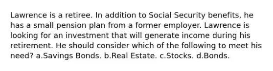 Lawrence is a retiree. In addition to Social Security benefits, he has a small pension plan from a former employer. Lawrence is looking for an investment that will generate income during his retirement. He should consider which of the following to meet his need? a.Savings Bonds. b.Real Estate. c.Stocks. d.Bonds.