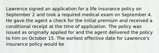 Lawrence signed an application for a life insurance policy on September 2 and took a required medical exam on September 4. He gave the agent a check for the initial premium and received a conditional receipt at the time of application. The policy was issued as originally applied for and the agent delivered the policy to him on October 15. The earliest effective date for Lawrence's insurance policy would be