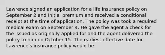 Lawrence signed an application for a life insurance policy on September 2 and Initial premium and received a conditional receipt at the time of application. The policy was took a required medical exam on September 4. He gave the agent a check for the issued as originally applied for and the agent delivered the policy to him on October 15. The earliest effective date for Lawrence's insurance policy would be