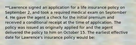 **Lawrence signed an application for a life insurance policy on September 2, and took a required medical exam on September 4. He gave the agent a check for the initial premium and received a conditional receipt at the time of application. The policy was issued as originally applied for and the agent delivered the policy to him on October 15. The earliest effective date for Lawrence's insurance policy would be: