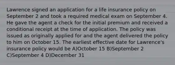 Lawrence signed an application for a life insurance policy on September 2 and took a required medical exam on September 4. He gave the agent a check for the initial premium and received a conditional receipt at the time of application. The policy was issued as originally applied for and the agent delivered the policy to him on October 15. The earliest effective date for Lawrence's insurance policy would be A)October 15 B)September 2 C)September 4 D)December 31