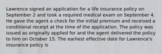 Lawrence signed an application for a life insurance policy on September 2 and took a required medical exam on September 4. He gave the agent a check for the initial premium and received a conditional receipt at the time of the application. The policy was issued as originally applied for and the agent delivered the policy to him on October 15. The earliest effective date for Lawrence's insurance policy is