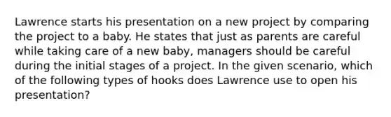 Lawrence starts his presentation on a new project by comparing the project to a baby. He states that just as parents are careful while taking care of a new baby, managers should be careful during the initial stages of a project. In the given scenario, which of the following types of hooks does Lawrence use to open his presentation?