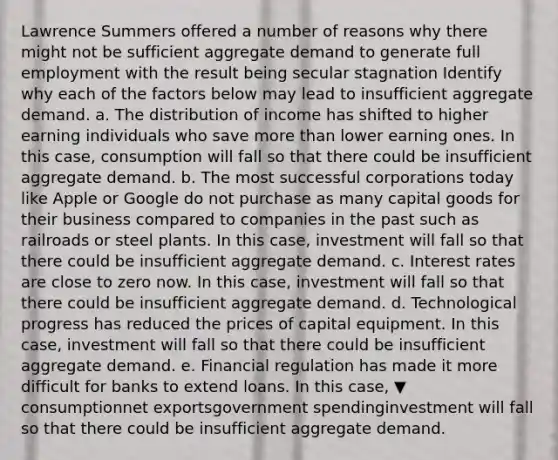 Lawrence Summers offered a number of reasons why there might not be sufficient aggregate demand to generate full employment with the result being secular stagnation Identify why each of the factors below may lead to insufficient aggregate demand. a. The distribution of income has shifted to higher earning individuals who save more than lower earning ones. In this​ case, consumption will fall so that there could be insufficient aggregate demand. b. The most successful corporations today like Apple or Google do not purchase as many capital goods for their business compared to companies in the past such as railroads or steel plants. In this​ case, investment will fall so that there could be insufficient aggregate demand. c. Interest rates are close to zero now. In this​ case, investment will fall so that there could be insufficient aggregate demand. d. Technological progress has reduced the prices of capital equipment. In this​ case, investment will fall so that there could be insufficient aggregate demand. e. Financial regulation has made it more difficult for banks to extend loans. In this​ case, ▼ consumptionnet exportsgovernment spendinginvestment will fall so that there could be insufficient aggregate demand.