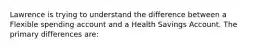 Lawrence is trying to understand the difference between a Flexible spending account and a Health Savings Account. The primary differences are: